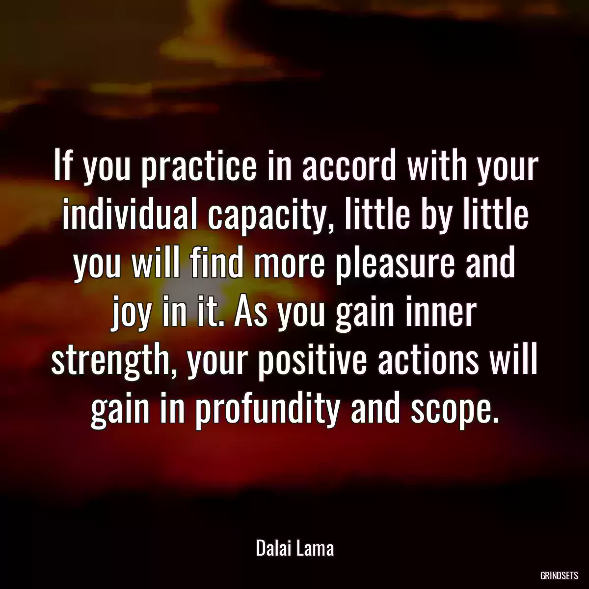 If you practice in accord with your individual capacity, little by little you will find more pleasure and joy in it. As you gain inner strength, your positive actions will gain in profundity and scope.