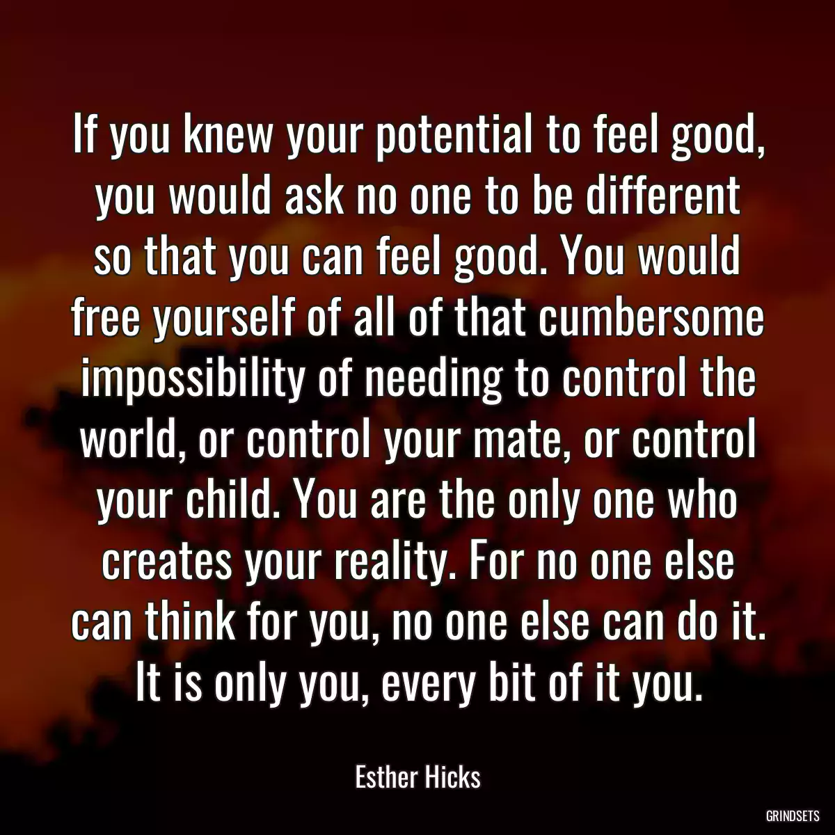 If you knew your potential to feel good, you would ask no one to be different so that you can feel good. You would free yourself of all of that cumbersome impossibility of needing to control the world, or control your mate, or control your child. You are the only one who creates your reality. For no one else can think for you, no one else can do it. It is only you, every bit of it you.