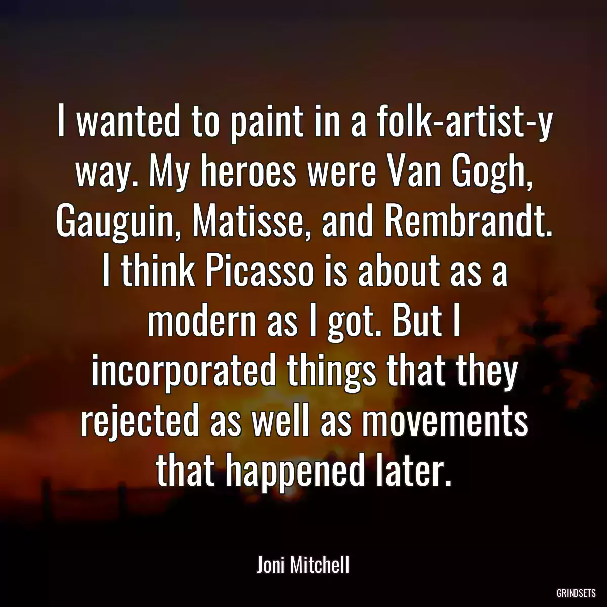 I wanted to paint in a folk-artist-y way. My heroes were Van Gogh, Gauguin, Matisse, and Rembrandt. I think Picasso is about as a modern as I got. But I incorporated things that they rejected as well as movements that happened later.