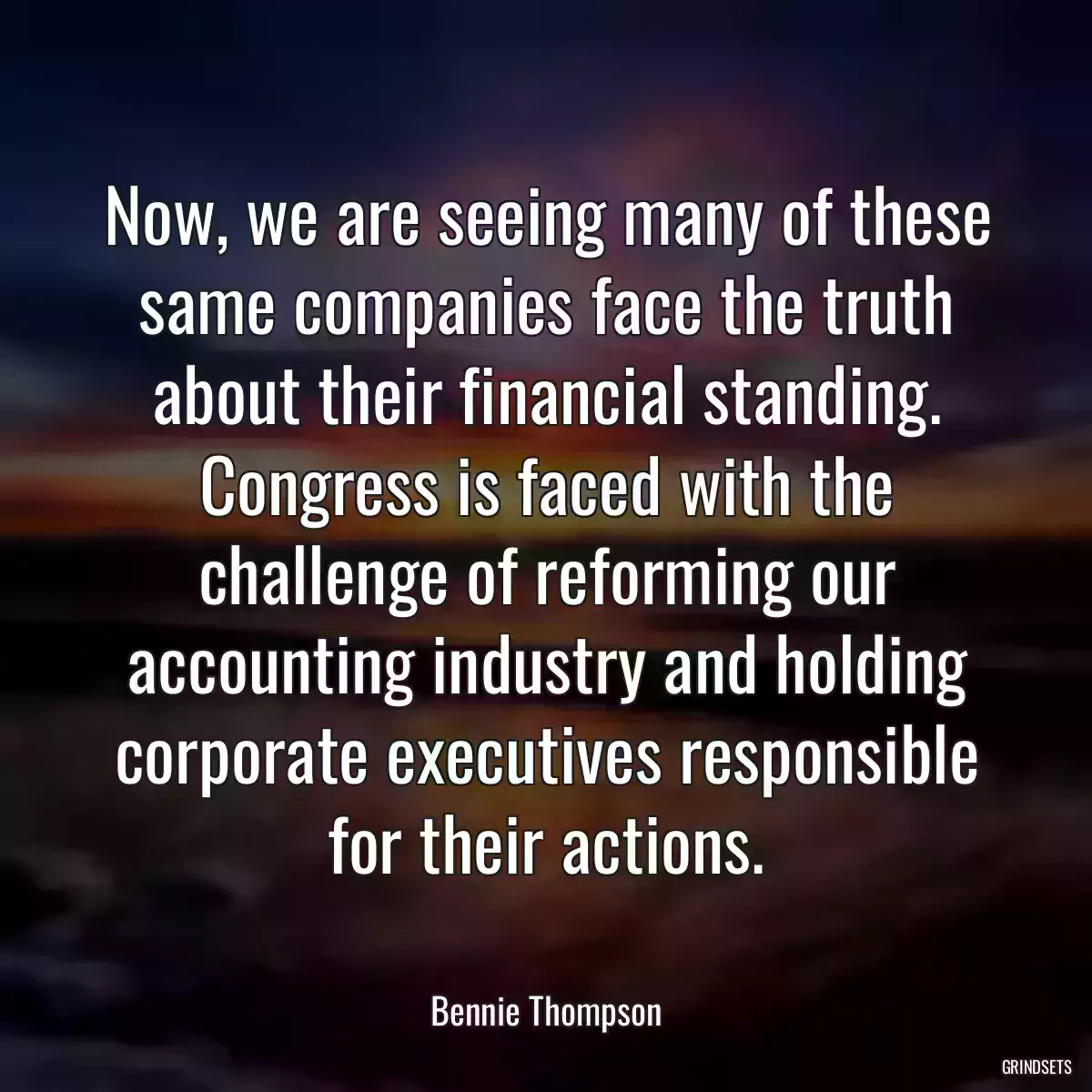 Now, we are seeing many of these same companies face the truth about their financial standing. Congress is faced with the challenge of reforming our accounting industry and holding corporate executives responsible for their actions.