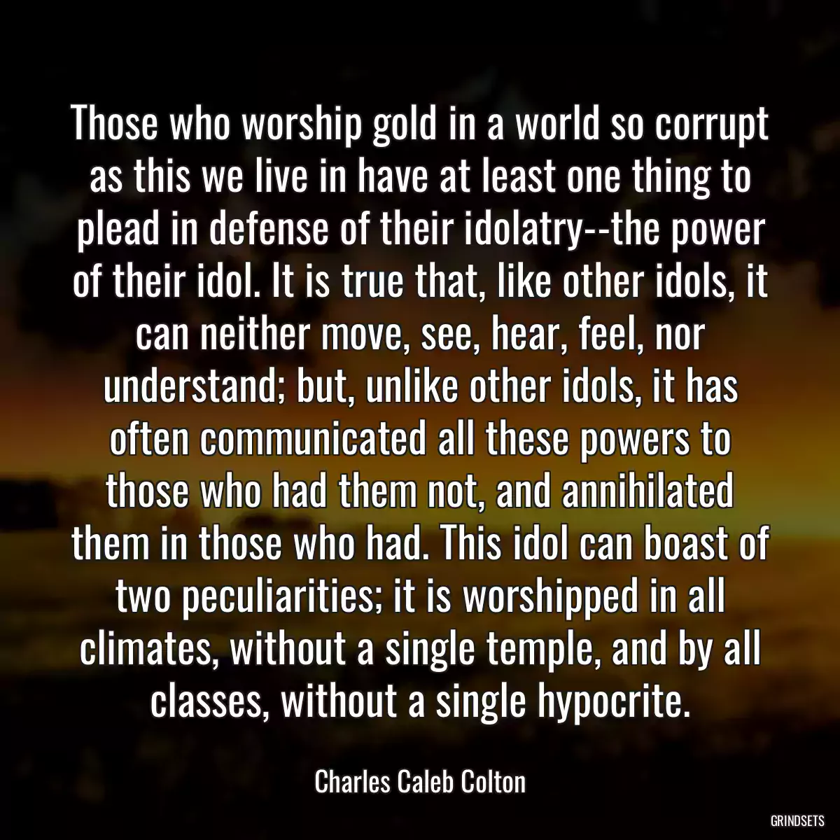 Those who worship gold in a world so corrupt as this we live in have at least one thing to plead in defense of their idolatry--the power of their idol. It is true that, like other idols, it can neither move, see, hear, feel, nor understand; but, unlike other idols, it has often communicated all these powers to those who had them not, and annihilated them in those who had. This idol can boast of two peculiarities; it is worshipped in all climates, without a single temple, and by all classes, without a single hypocrite.