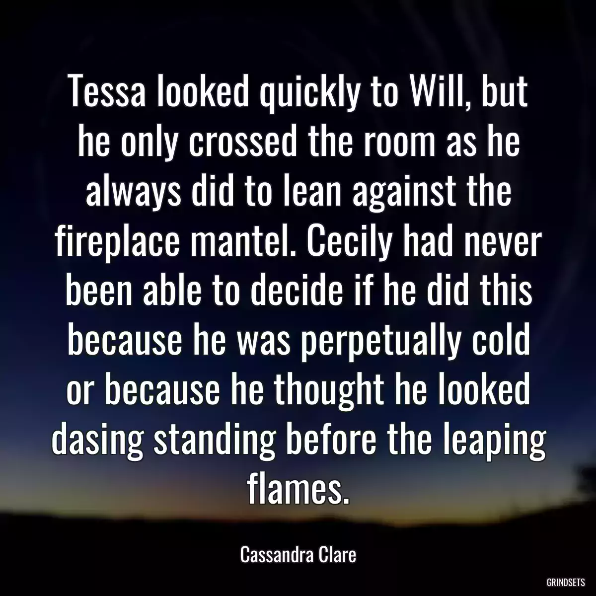 Tessa looked quickly to Will, but he only crossed the room as he always did to lean against the fireplace mantel. Cecily had never been able to decide if he did this because he was perpetually cold or because he thought he looked dasing standing before the leaping flames.