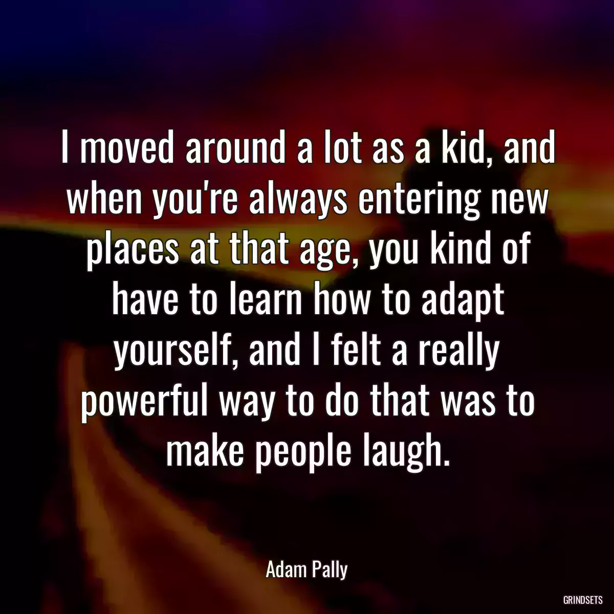 I moved around a lot as a kid, and when you\'re always entering new places at that age, you kind of have to learn how to adapt yourself, and I felt a really powerful way to do that was to make people laugh.