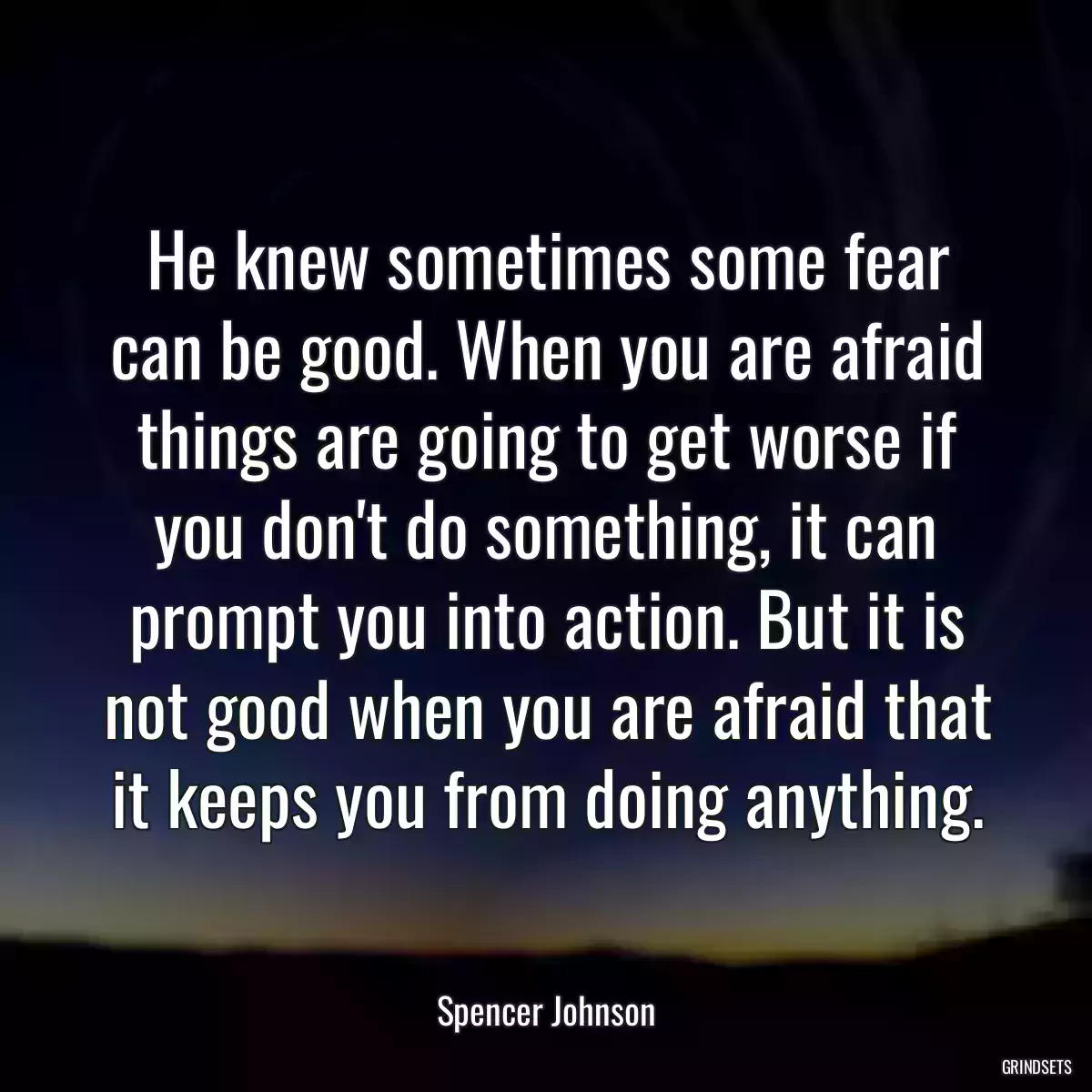 He knew sometimes some fear can be good. When you are afraid things are going to get worse if you don\'t do something, it can prompt you into action. But it is not good when you are afraid that it keeps you from doing anything.