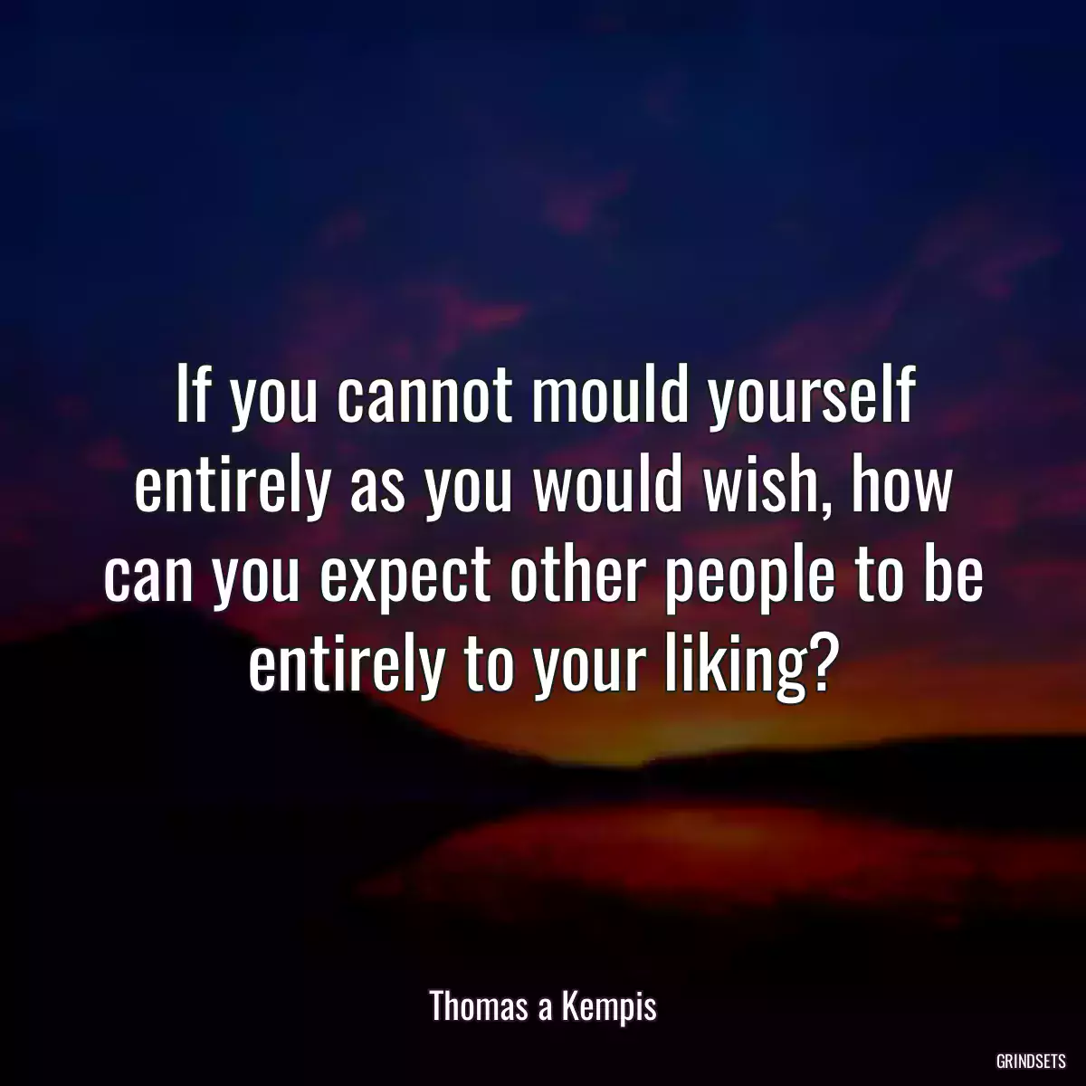 If you cannot mould yourself entirely as you would wish, how can you expect other people to be entirely to your liking?