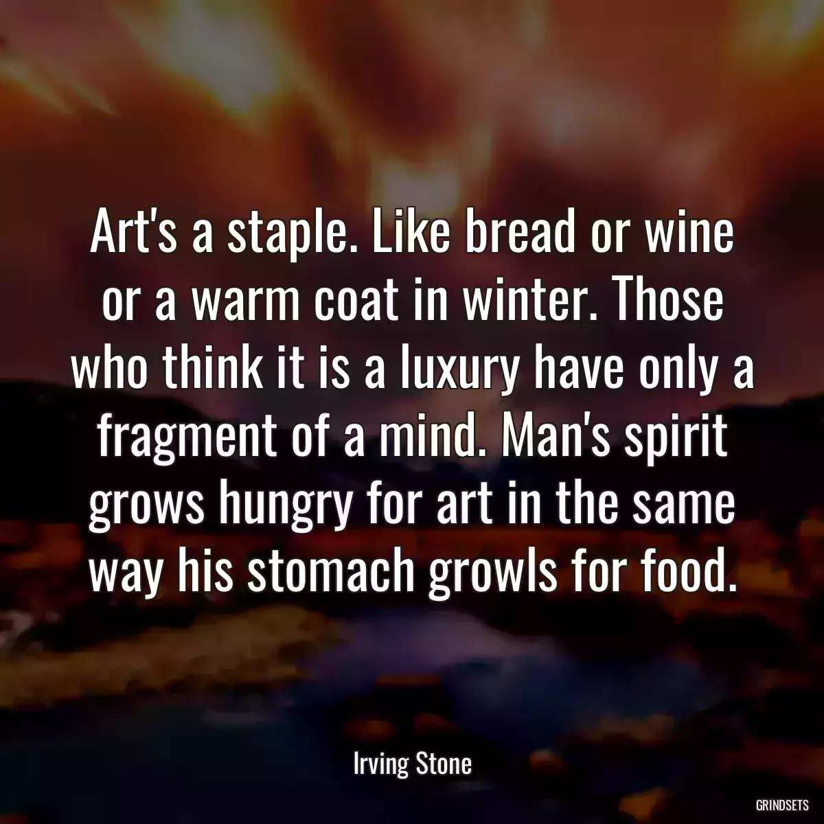 Art\'s a staple. Like bread or wine or a warm coat in winter. Those who think it is a luxury have only a fragment of a mind. Man\'s spirit grows hungry for art in the same way his stomach growls for food.