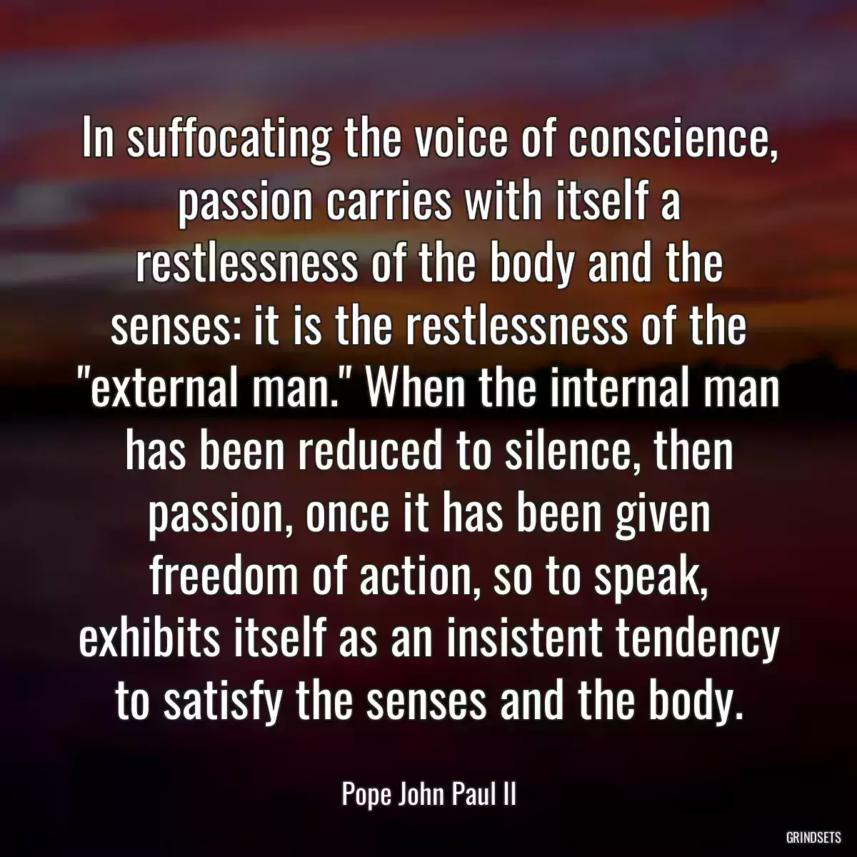 In suffocating the voice of conscience, passion carries with itself a restlessness of the body and the senses: it is the restlessness of the \