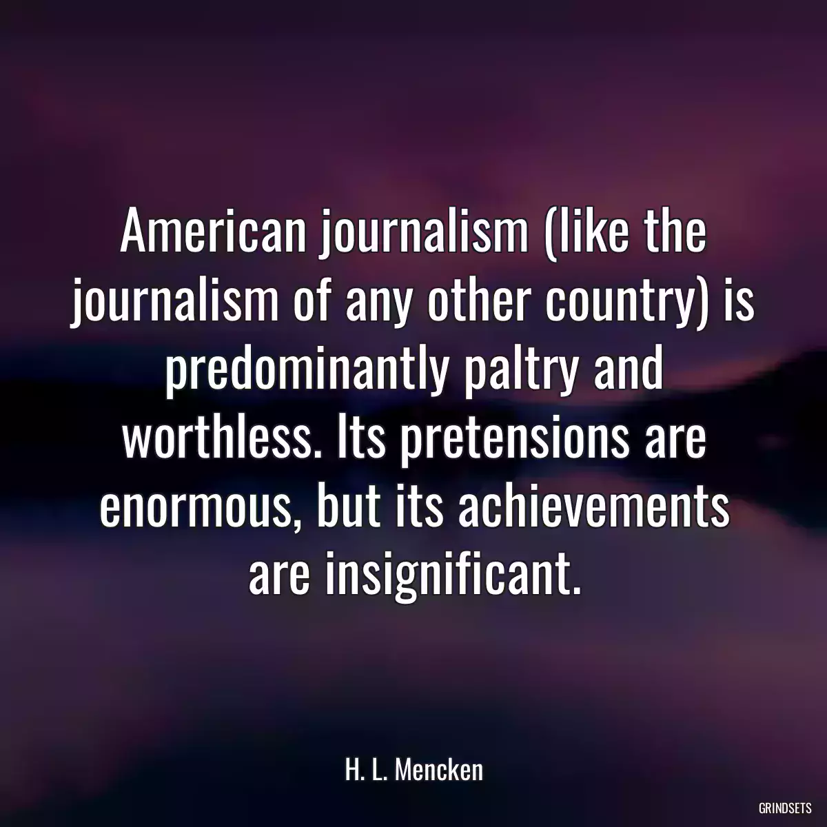 American journalism (like the journalism of any other country) is predominantly paltry and worthless. Its pretensions are enormous, but its achievements are insignificant.