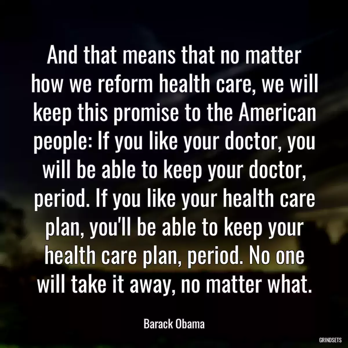 And that means that no matter how we reform health care, we will keep this promise to the American people: If you like your doctor, you will be able to keep your doctor, period. If you like your health care plan, you\'ll be able to keep your health care plan, period. No one will take it away, no matter what.