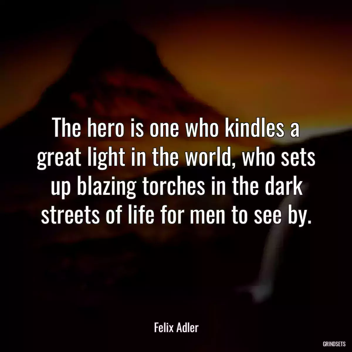 The hero is one who kindles a great light in the world, who sets up blazing torches in the dark streets of life for men to see by.