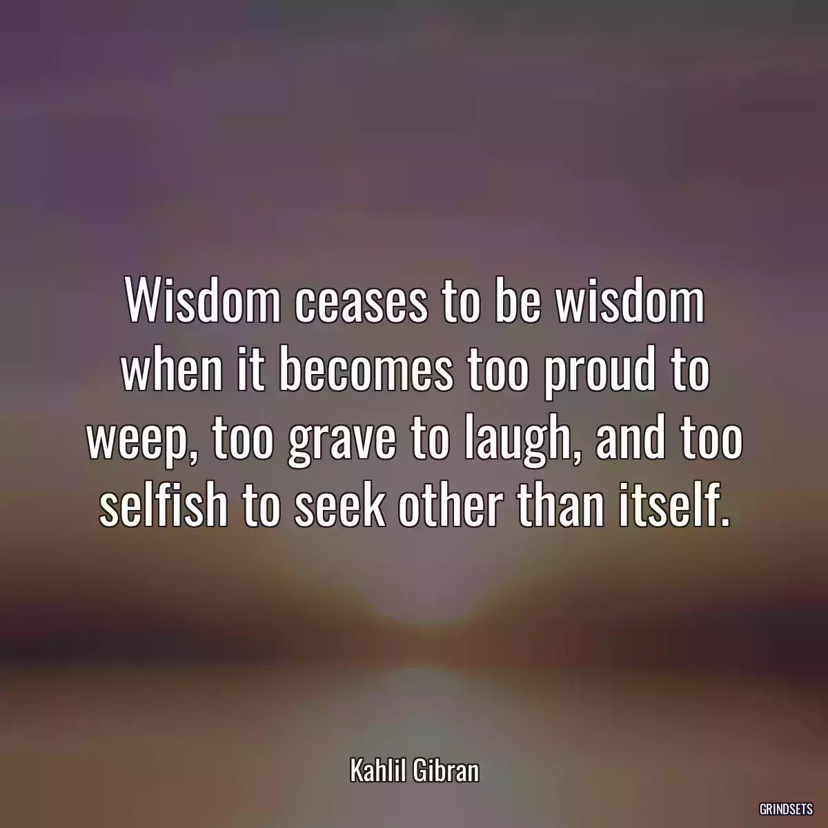 Wisdom ceases to be wisdom when it becomes too proud to weep, too grave to laugh, and too selfish to seek other than itself.