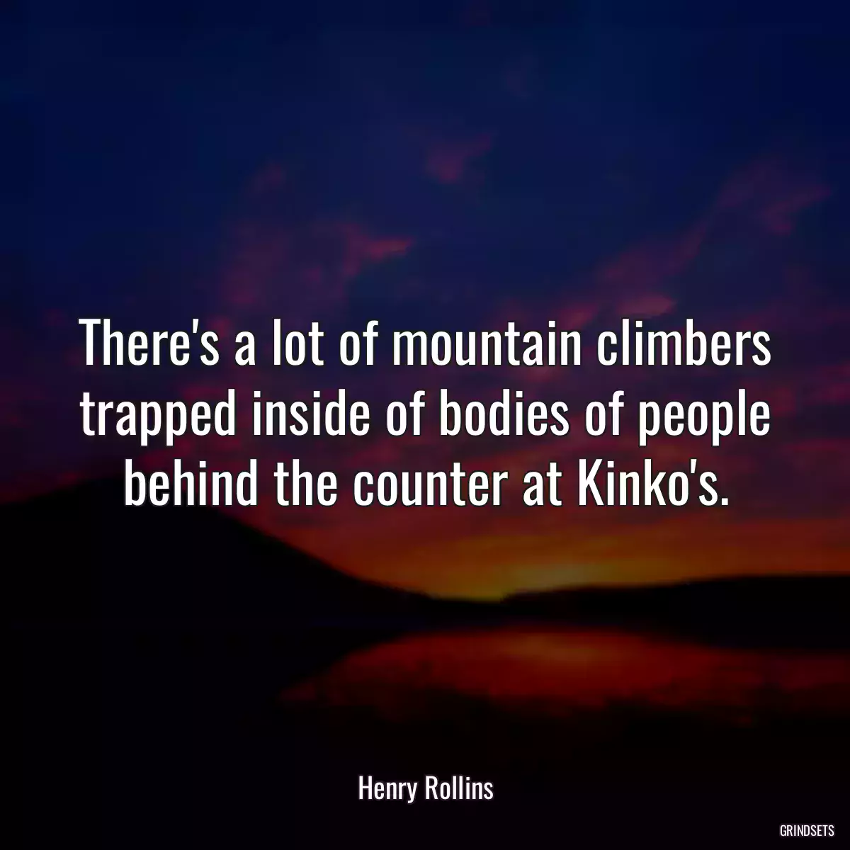 There\'s a lot of mountain climbers trapped inside of bodies of people behind the counter at Kinko\'s.