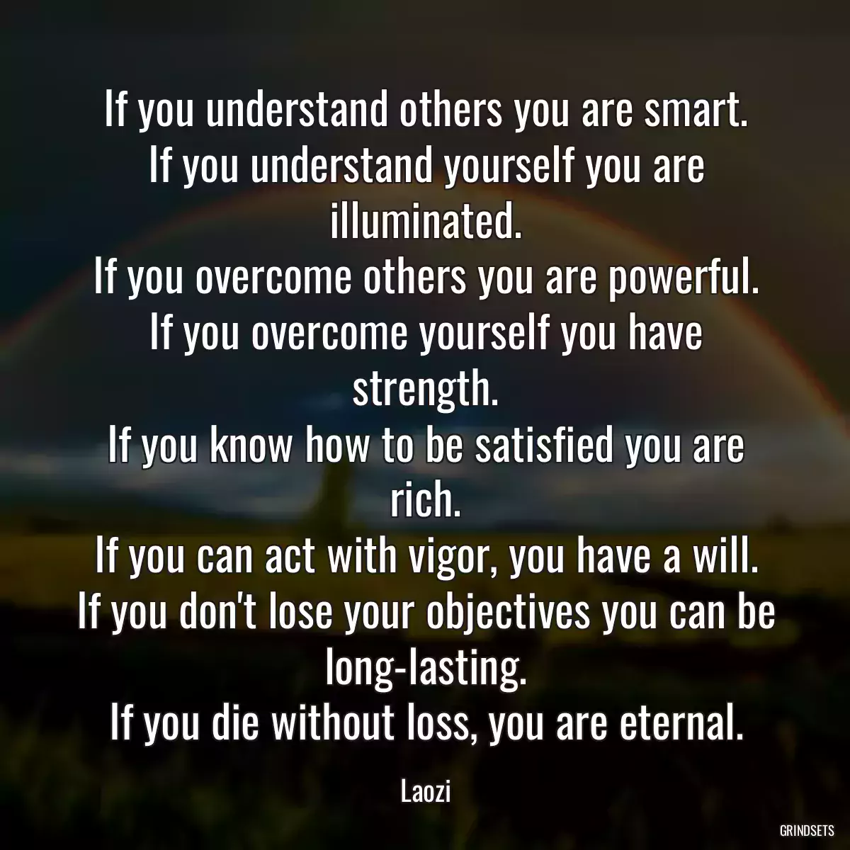 If you understand others you are smart.
If you understand yourself you are illuminated.
If you overcome others you are powerful.
If you overcome yourself you have strength.
If you know how to be satisfied you are rich.
If you can act with vigor, you have a will.
If you don\'t lose your objectives you can be long-lasting.
If you die without loss, you are eternal.