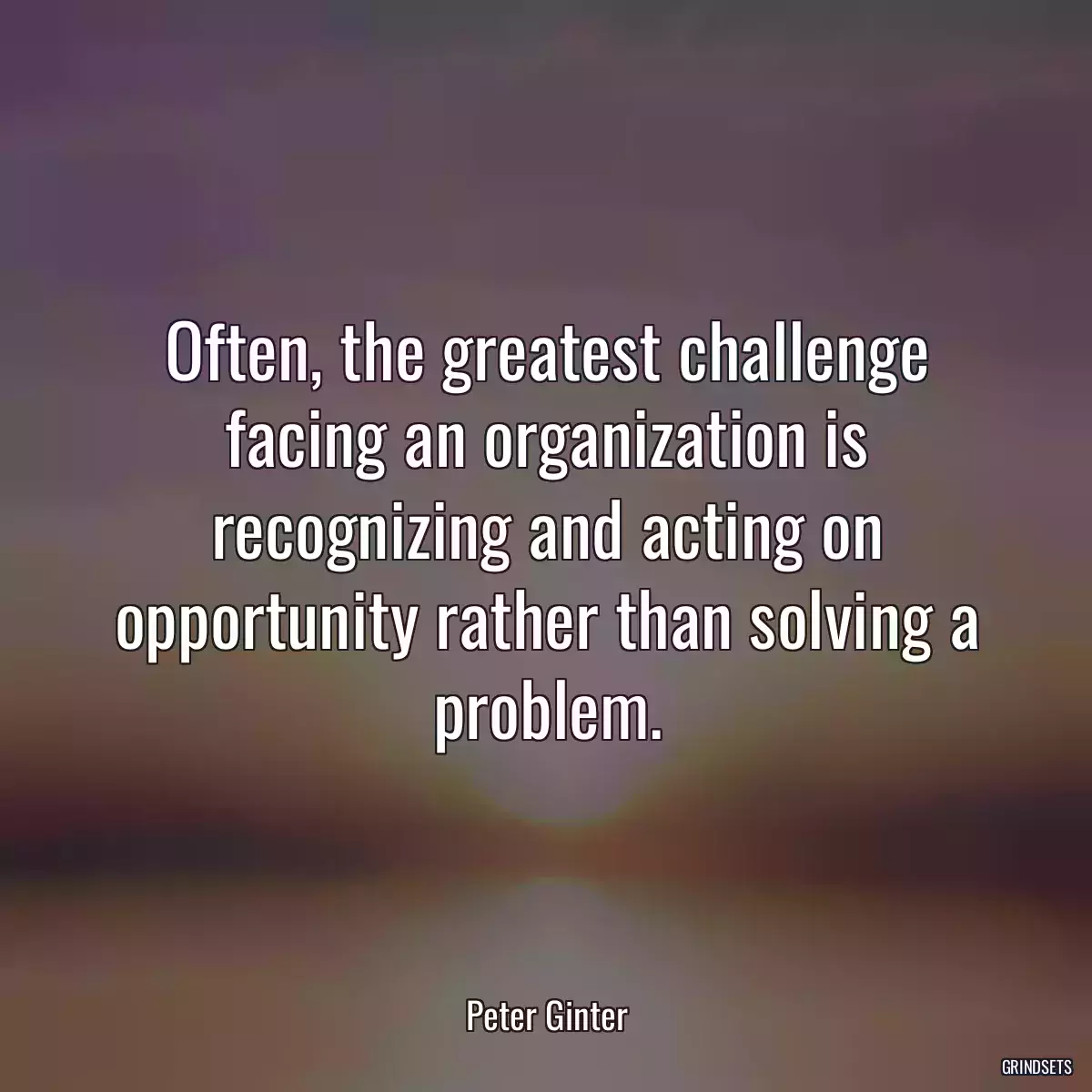 Often, the greatest challenge facing an organization is recognizing and acting on opportunity rather than solving a problem.