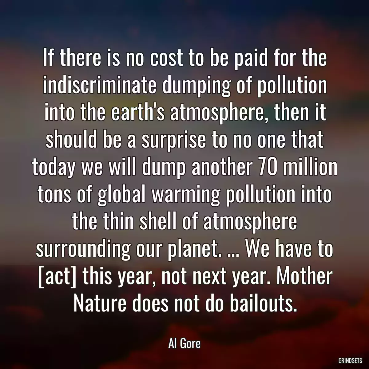 If there is no cost to be paid for the indiscriminate dumping of pollution into the earth\'s atmosphere, then it should be a surprise to no one that today we will dump another 70 million tons of global warming pollution into the thin shell of atmosphere surrounding our planet. ... We have to [act] this year, not next year. Mother Nature does not do bailouts.