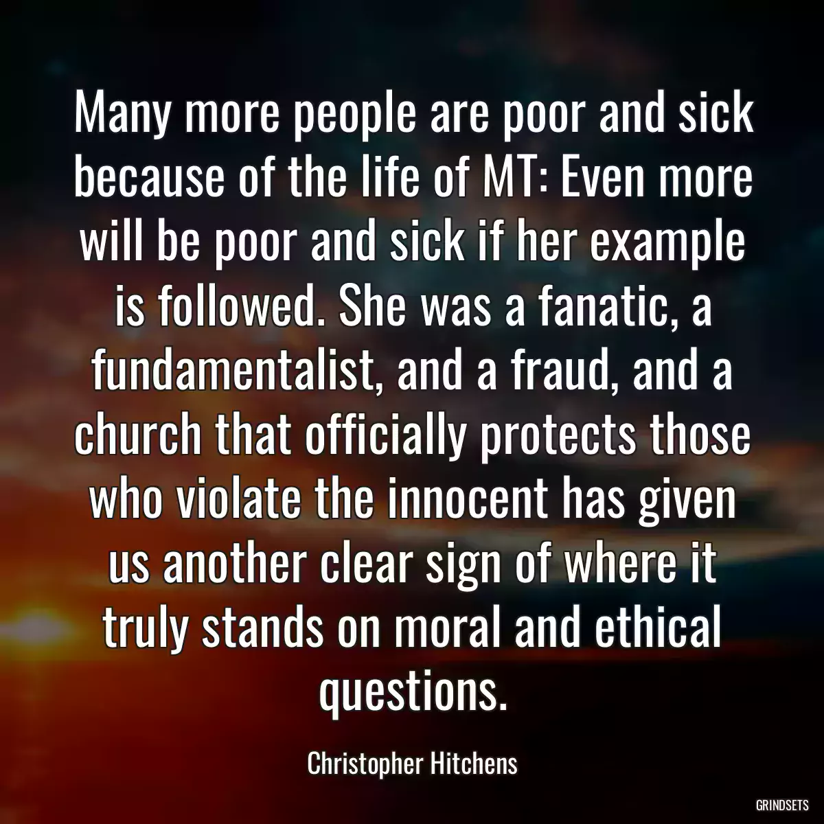 Many more people are poor and sick because of the life of MT: Even more will be poor and sick if her example is followed. She was a fanatic, a fundamentalist, and a fraud, and a church that officially protects those who violate the innocent has given us another clear sign of where it truly stands on moral and ethical questions.