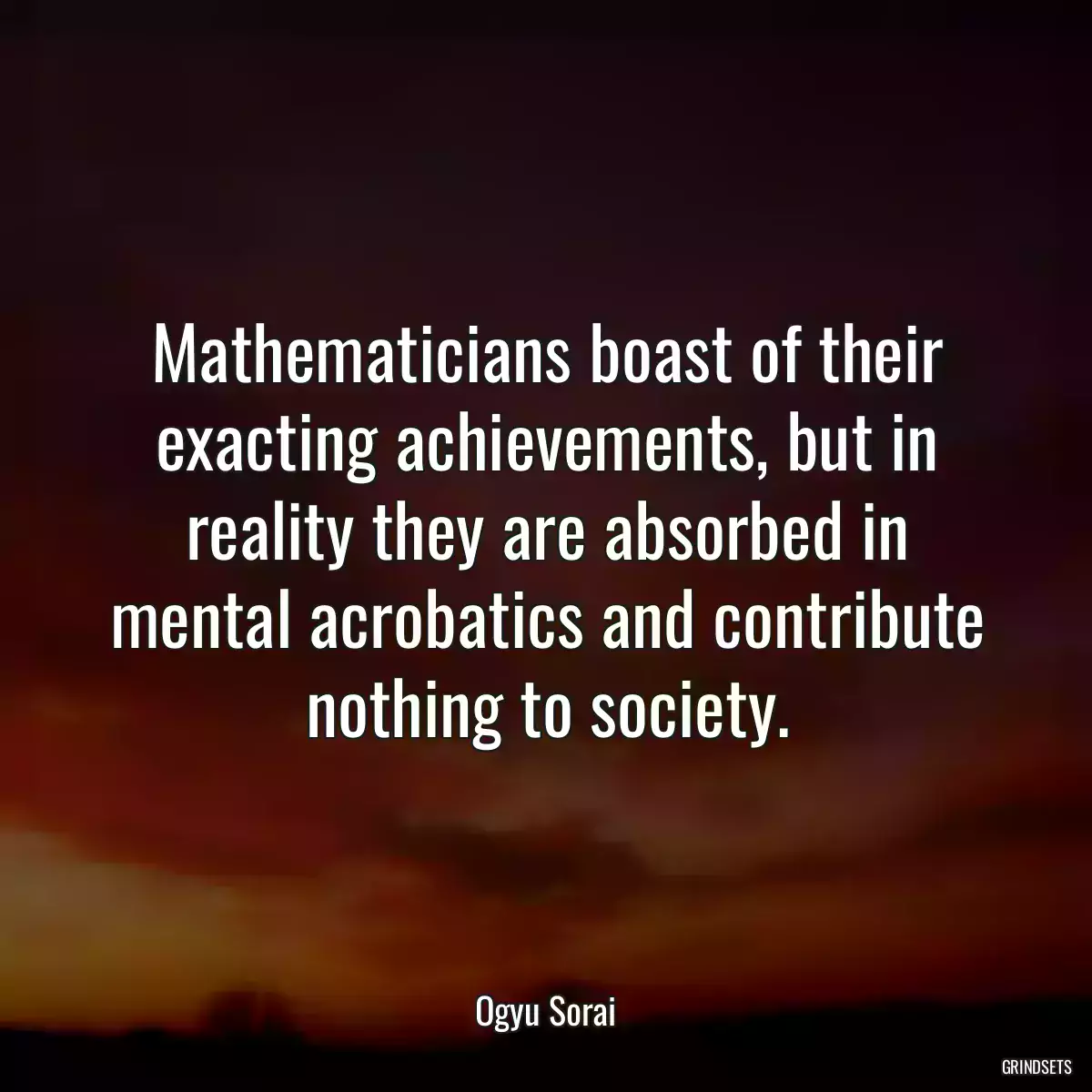 Mathematicians boast of their exacting achievements, but in reality they are absorbed in mental acrobatics and contribute nothing to society.