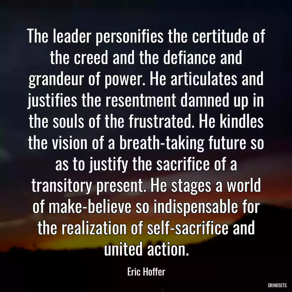 The leader personifies the certitude of the creed and the defiance and grandeur of power. He articulates and justifies the resentment damned up in the souls of the frustrated. He kindles the vision of a breath-taking future so as to justify the sacrifice of a transitory present. He stages a world of make-believe so indispensable for the realization of self-sacrifice and united action.