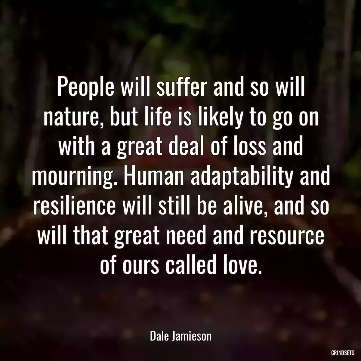 People will suffer and so will nature, but life is likely to go on with a great deal of loss and mourning. Human adaptability and resilience will still be alive, and so will that great need and resource of ours called love.