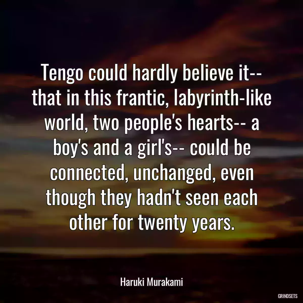 Tengo could hardly believe it-- that in this frantic, labyrinth-like world, two people\'s hearts-- a boy\'s and a girl\'s-- could be connected, unchanged, even though they hadn\'t seen each other for twenty years.