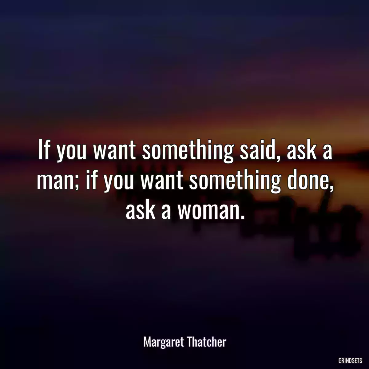 If you want something said, ask a man; if you want something done, ask a woman.