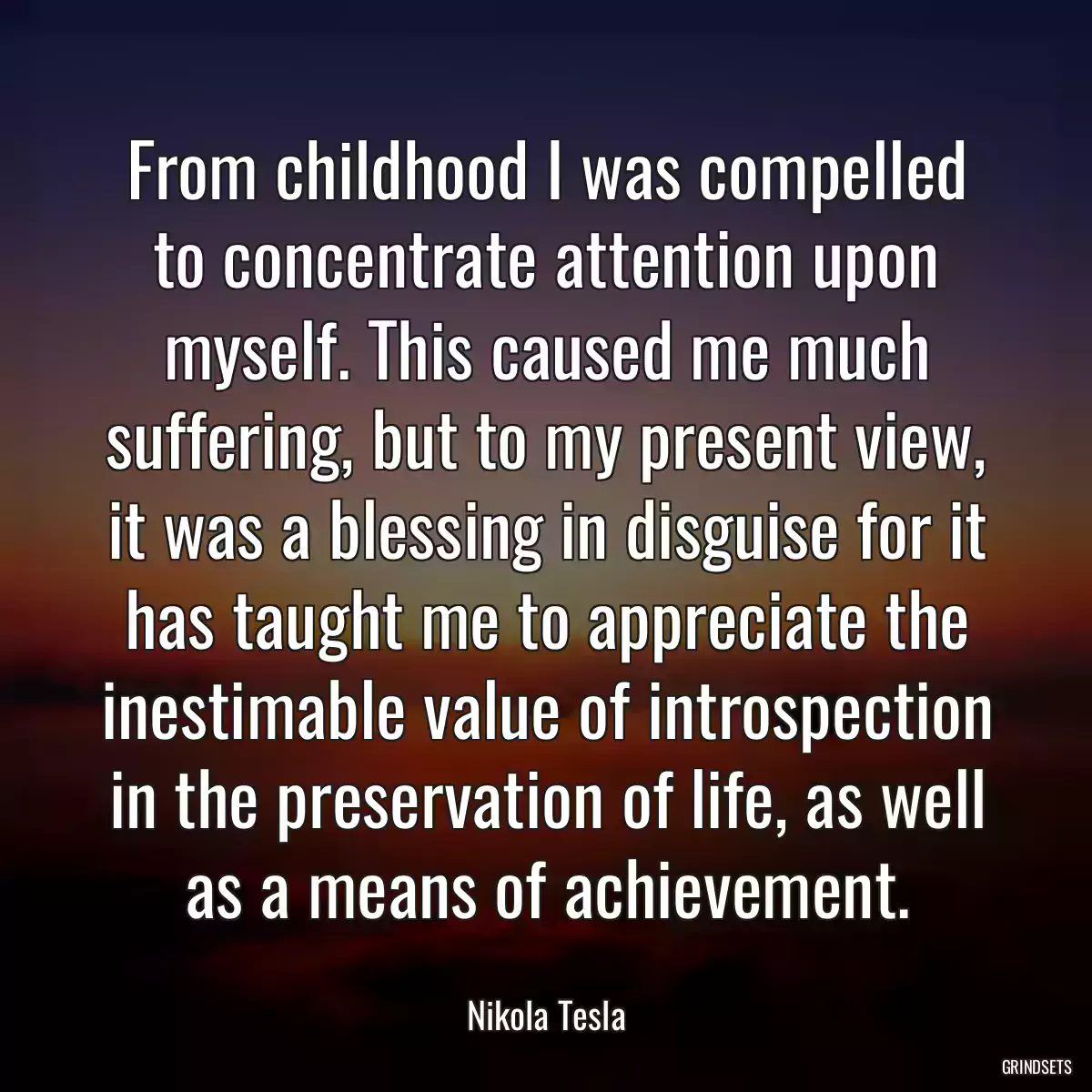 From childhood I was compelled to concentrate attention upon myself. This caused me much suffering, but to my present view, it was a blessing in disguise for it has taught me to appreciate the inestimable value of introspection in the preservation of life, as well as a means of achievement.