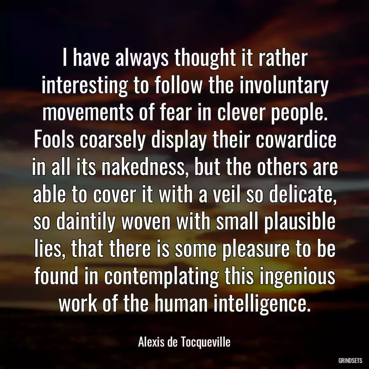 I have always thought it rather interesting to follow the involuntary movements of fear in clever people. Fools coarsely display their cowardice in all its nakedness, but the others are able to cover it with a veil so delicate, so daintily woven with small plausible lies, that there is some pleasure to be found in contemplating this ingenious work of the human intelligence.