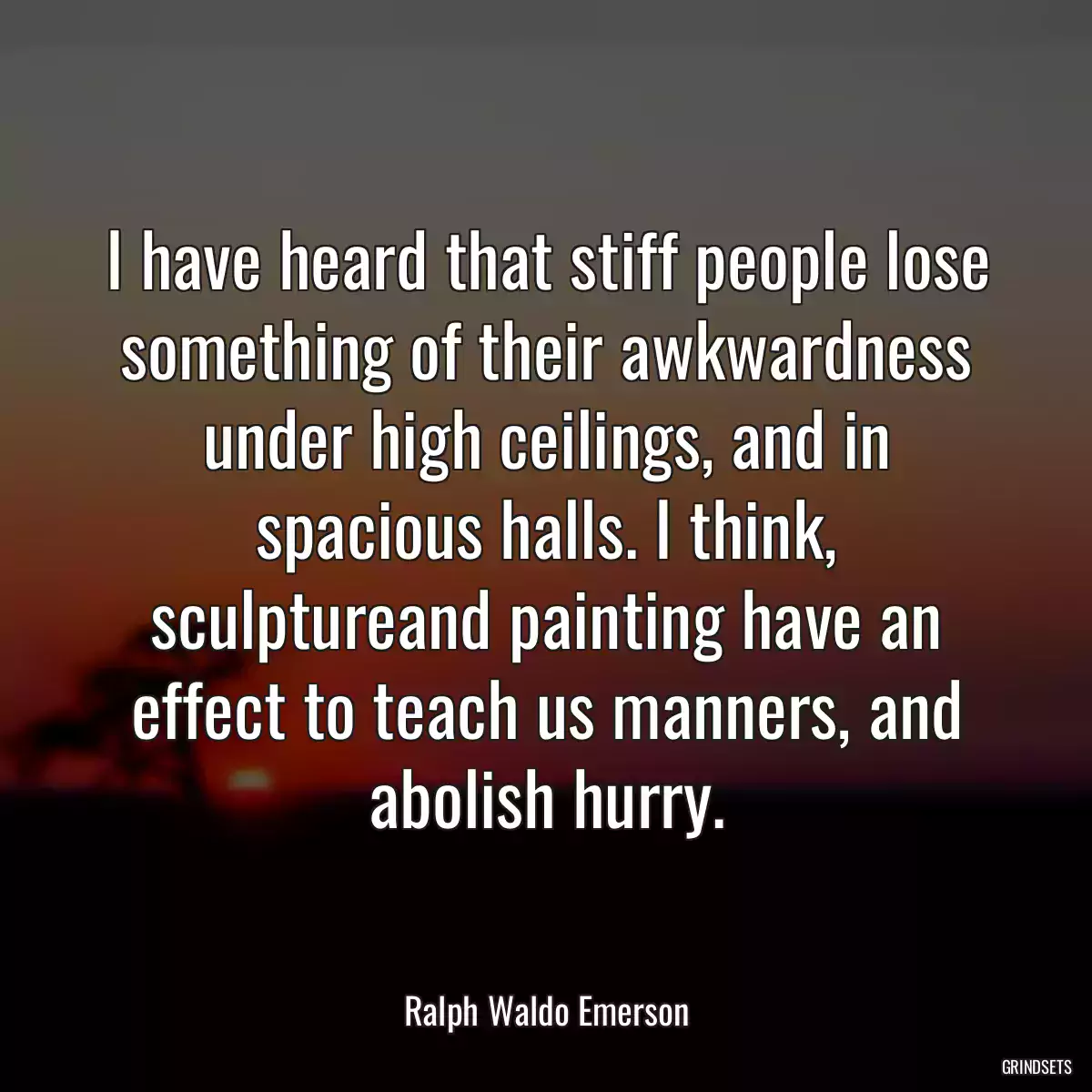 I have heard that stiff people lose something of their awkwardness under high ceilings, and in spacious halls. I think, sculptureand painting have an effect to teach us manners, and abolish hurry.