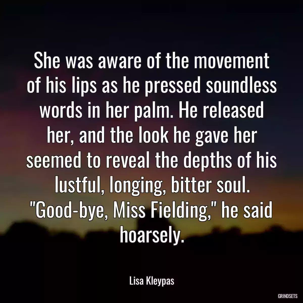 She was aware of the movement of his lips as he pressed soundless words in her palm. He released her, and the look he gave her seemed to reveal the depths of his lustful, longing, bitter soul. \