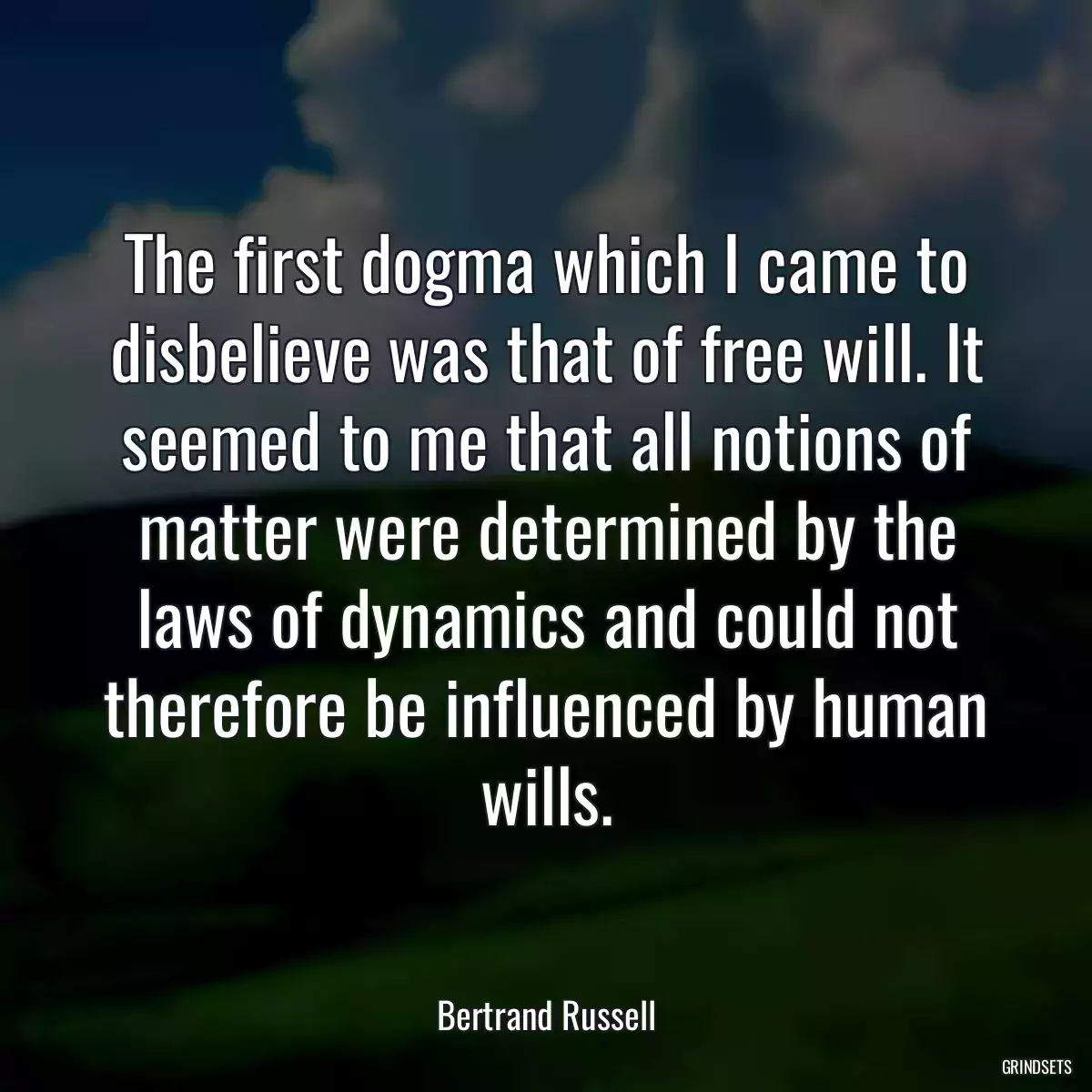 The first dogma which I came to disbelieve was that of free will. It seemed to me that all notions of matter were determined by the laws of dynamics and could not therefore be influenced by human wills.