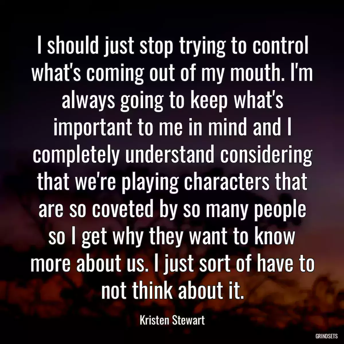 I should just stop trying to control what\'s coming out of my mouth. I\'m always going to keep what\'s important to me in mind and I completely understand considering that we\'re playing characters that are so coveted by so many people so I get why they want to know more about us. I just sort of have to not think about it.