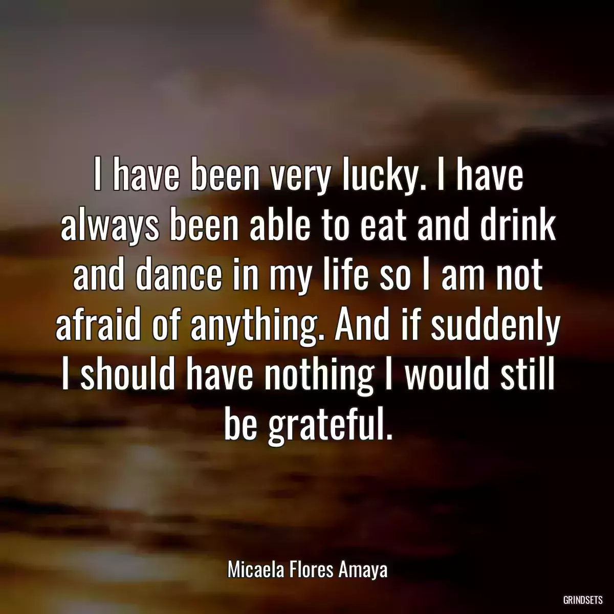 I have been very lucky. I have always been able to eat and drink and dance in my life so I am not afraid of anything. And if suddenly I should have nothing I would still be grateful.