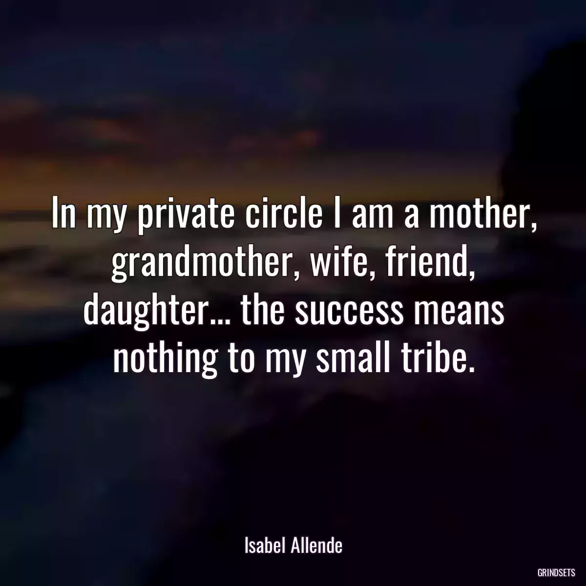 In my private circle I am a mother, grandmother, wife, friend, daughter... the success means nothing to my small tribe.