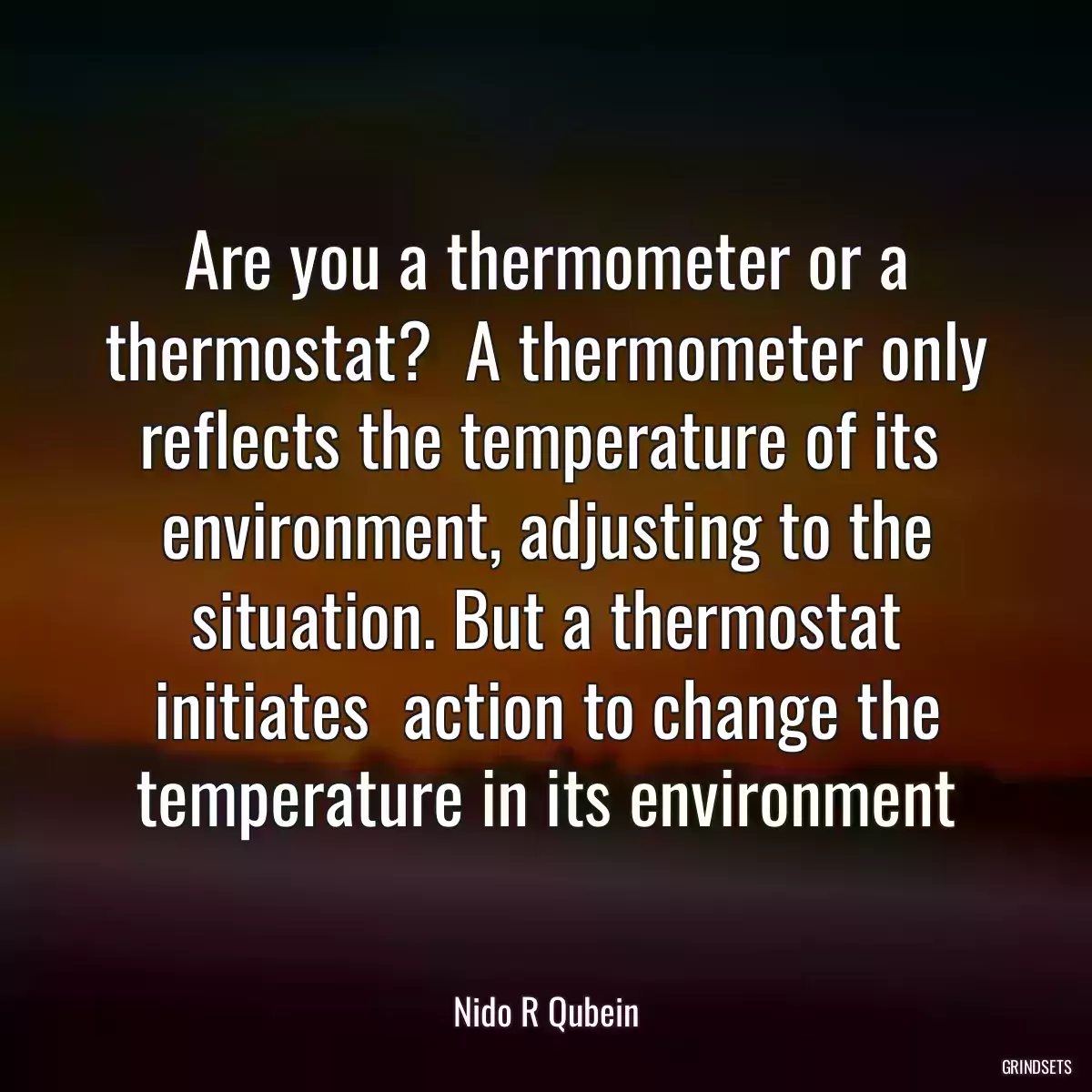 Are you a thermometer or a thermostat?  A thermometer only reflects the temperature of its  environment, adjusting to the situation. But a thermostat initiates  action to change the temperature in its environment