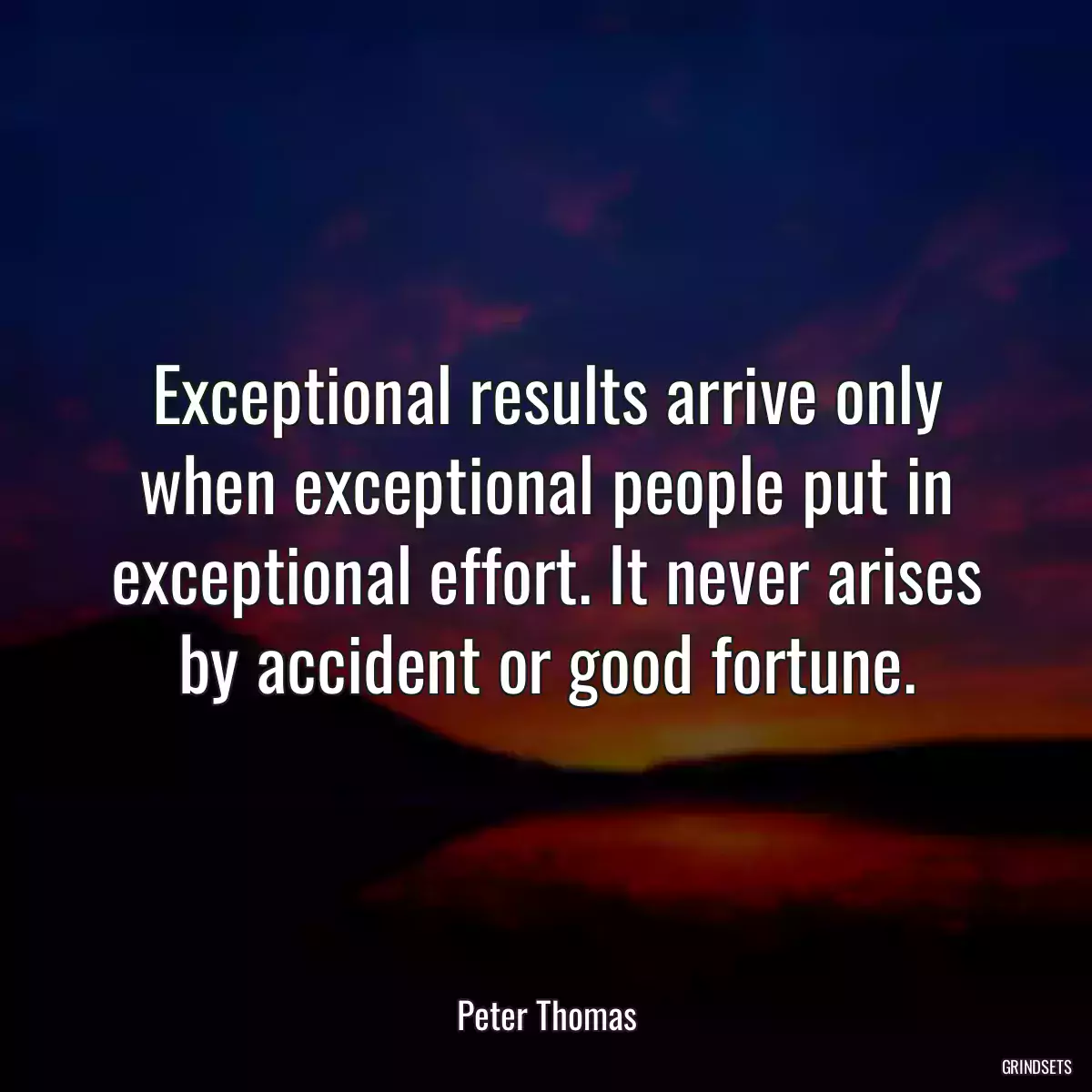 Exceptional results arrive only when exceptional people put in exceptional effort. It never arises by accident or good fortune.