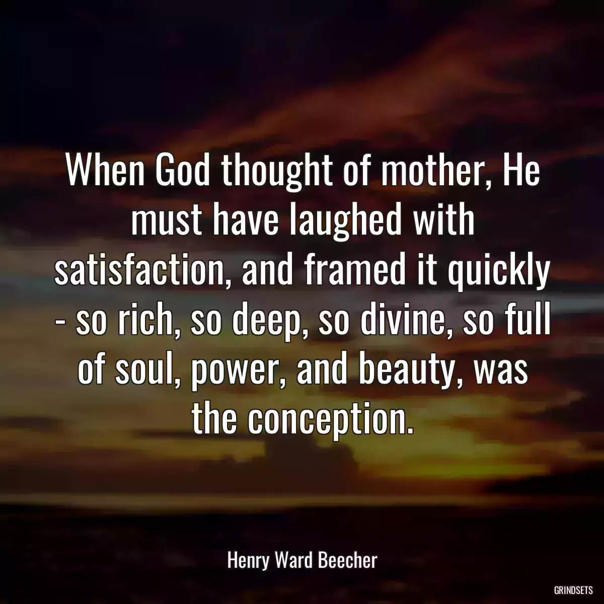 When God thought of mother, He must have laughed with satisfaction, and framed it quickly - so rich, so deep, so divine, so full of soul, power, and beauty, was the conception.