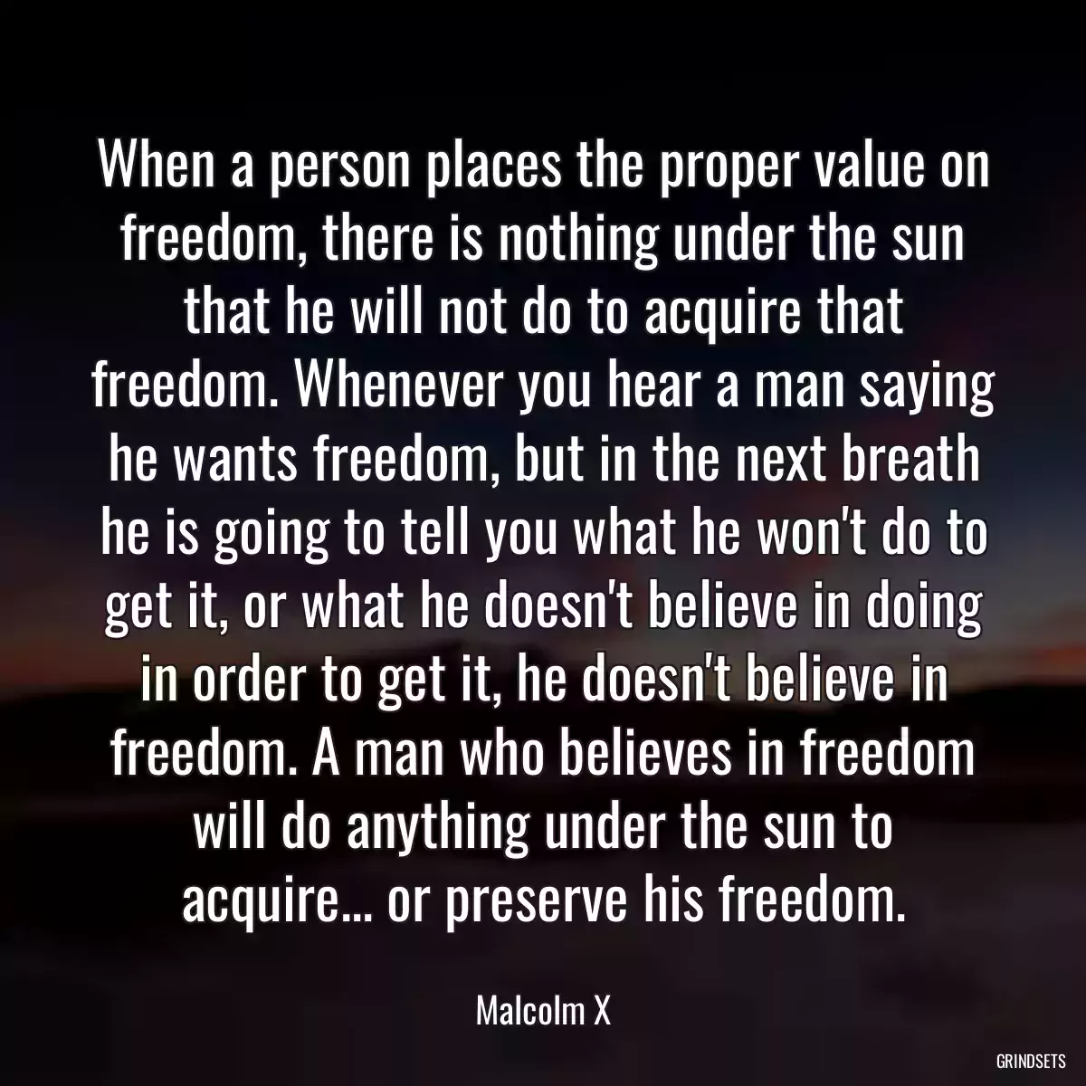 When a person places the proper value on freedom, there is nothing under the sun that he will not do to acquire that freedom. Whenever you hear a man saying he wants freedom, but in the next breath he is going to tell you what he won\'t do to get it, or what he doesn\'t believe in doing in order to get it, he doesn\'t believe in freedom. A man who believes in freedom will do anything under the sun to acquire... or preserve his freedom.