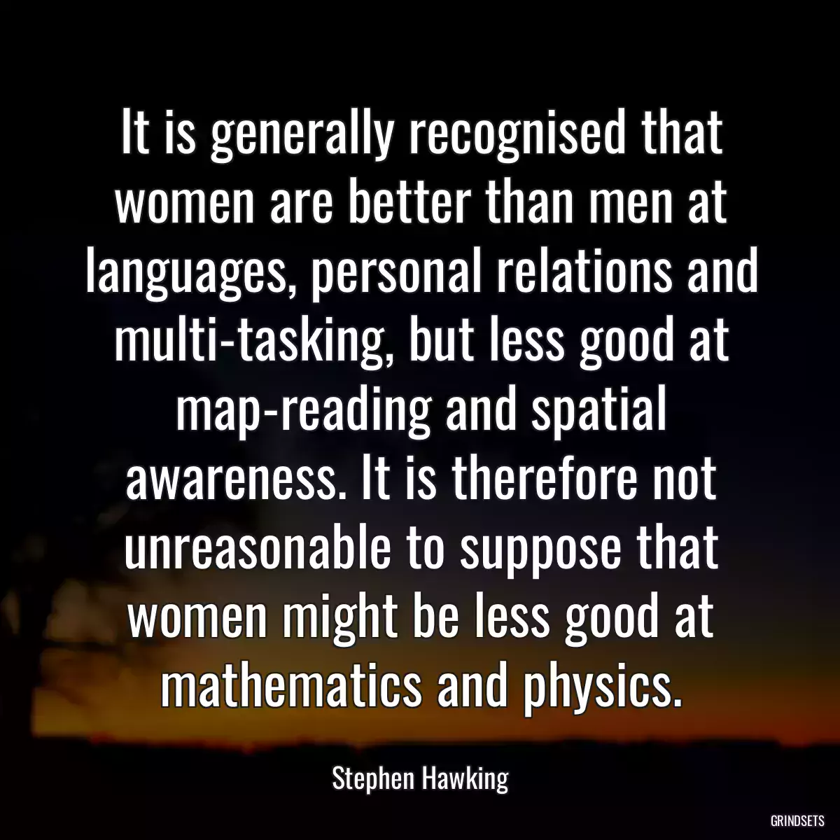 It is generally recognised that women are better than men at languages, personal relations and multi-tasking, but less good at map-reading and spatial awareness. It is therefore not unreasonable to suppose that women might be less good at mathematics and physics.