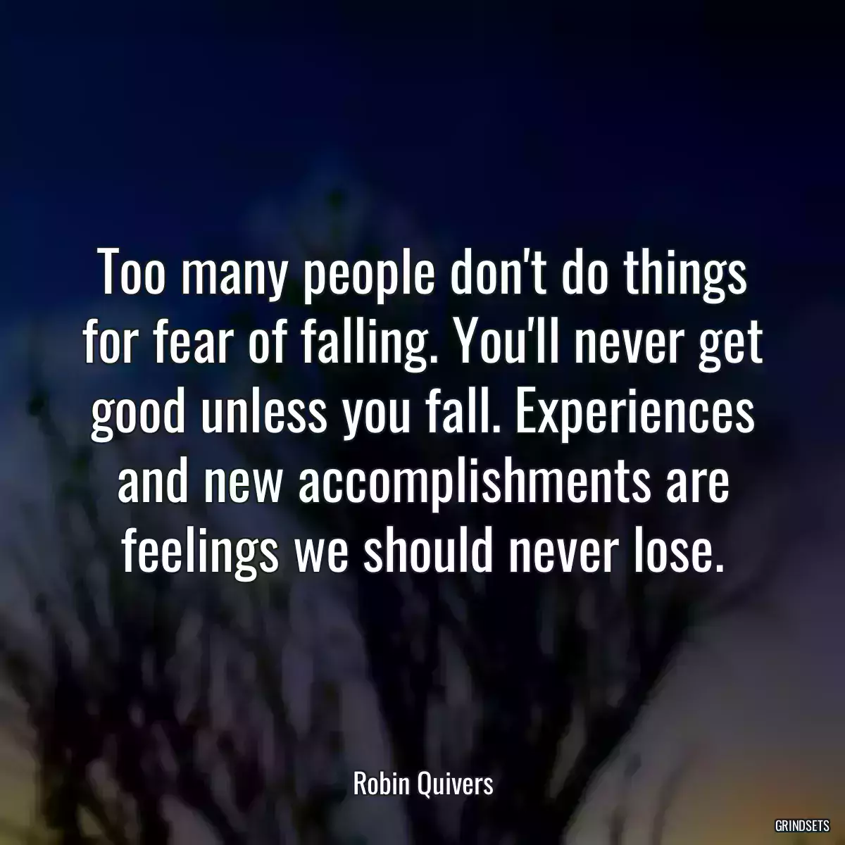 Too many people don\'t do things for fear of falling. You\'ll never get good unless you fall. Experiences and new accomplishments are feelings we should never lose.