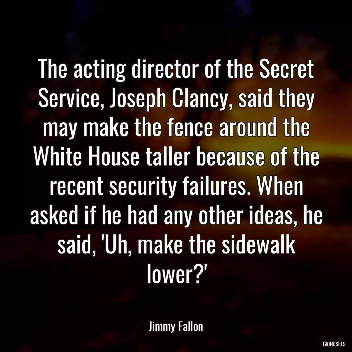 The acting director of the Secret Service, Joseph Clancy, said they may make the fence around the White House taller because of the recent security failures. When asked if he had any other ideas, he said, \'Uh, make the sidewalk lower?\'