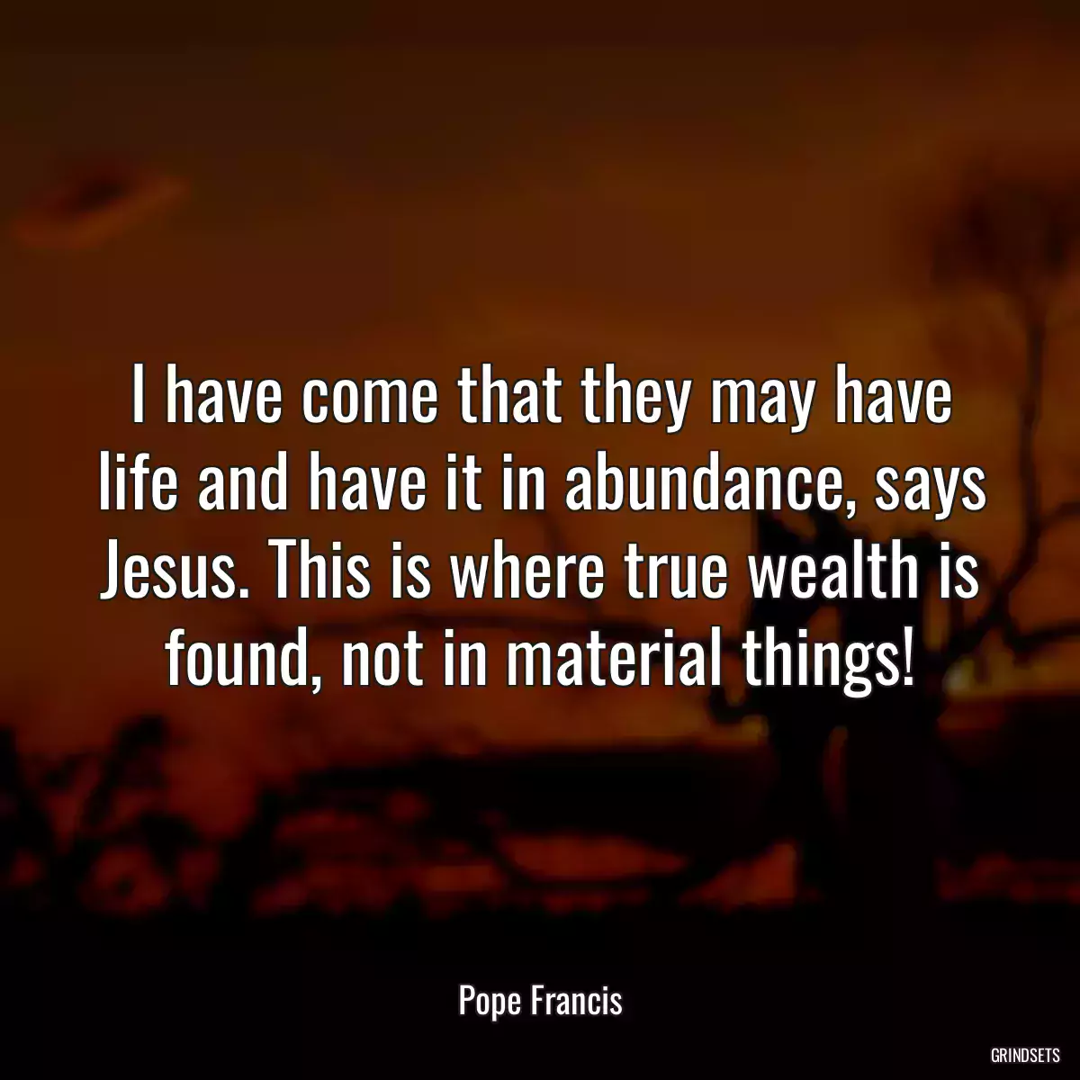 I have come that they may have life and have it in abundance, says Jesus. This is where true wealth is found, not in material things!