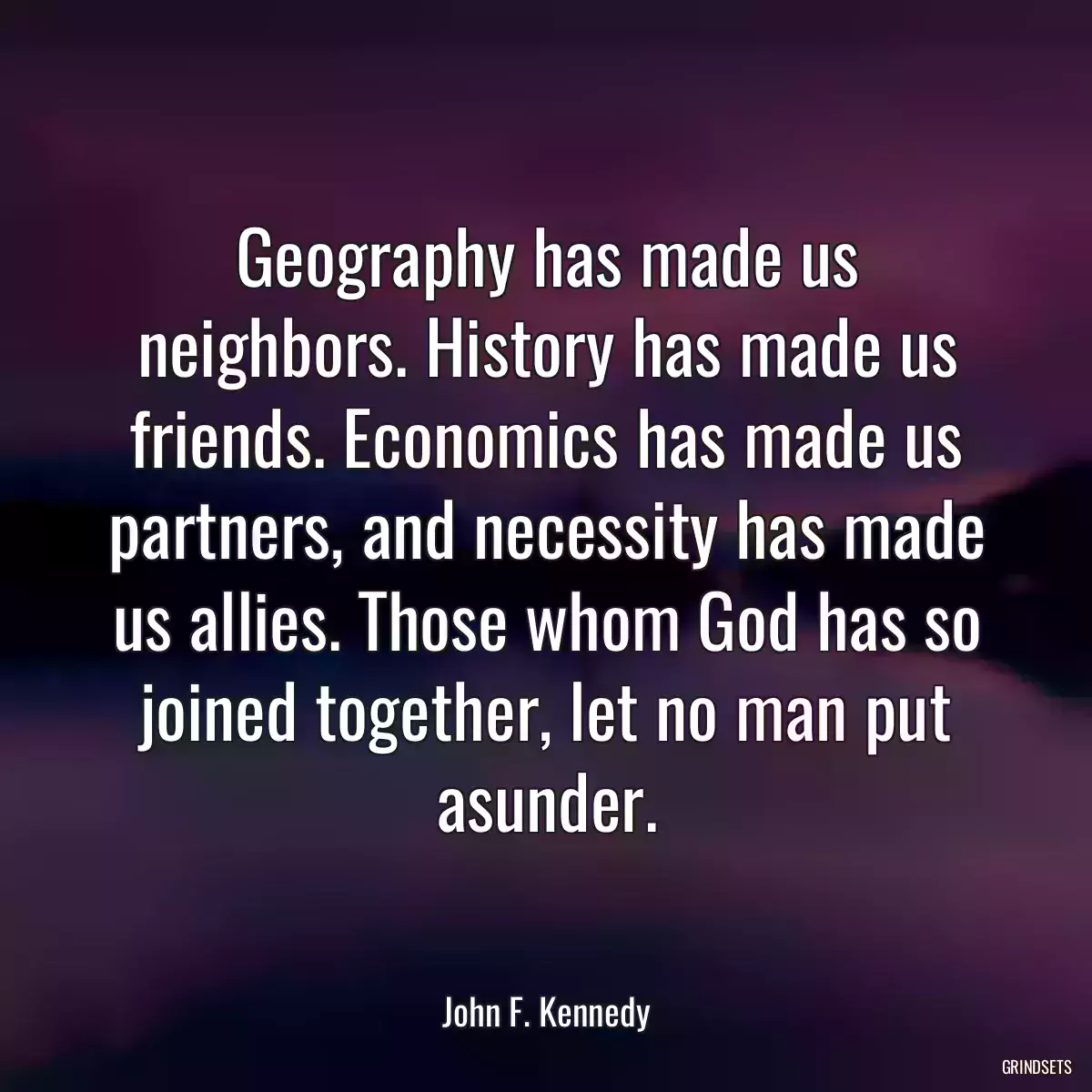 Geography has made us neighbors. History has made us friends. Economics has made us partners, and necessity has made us allies. Those whom God has so joined together, let no man put asunder.