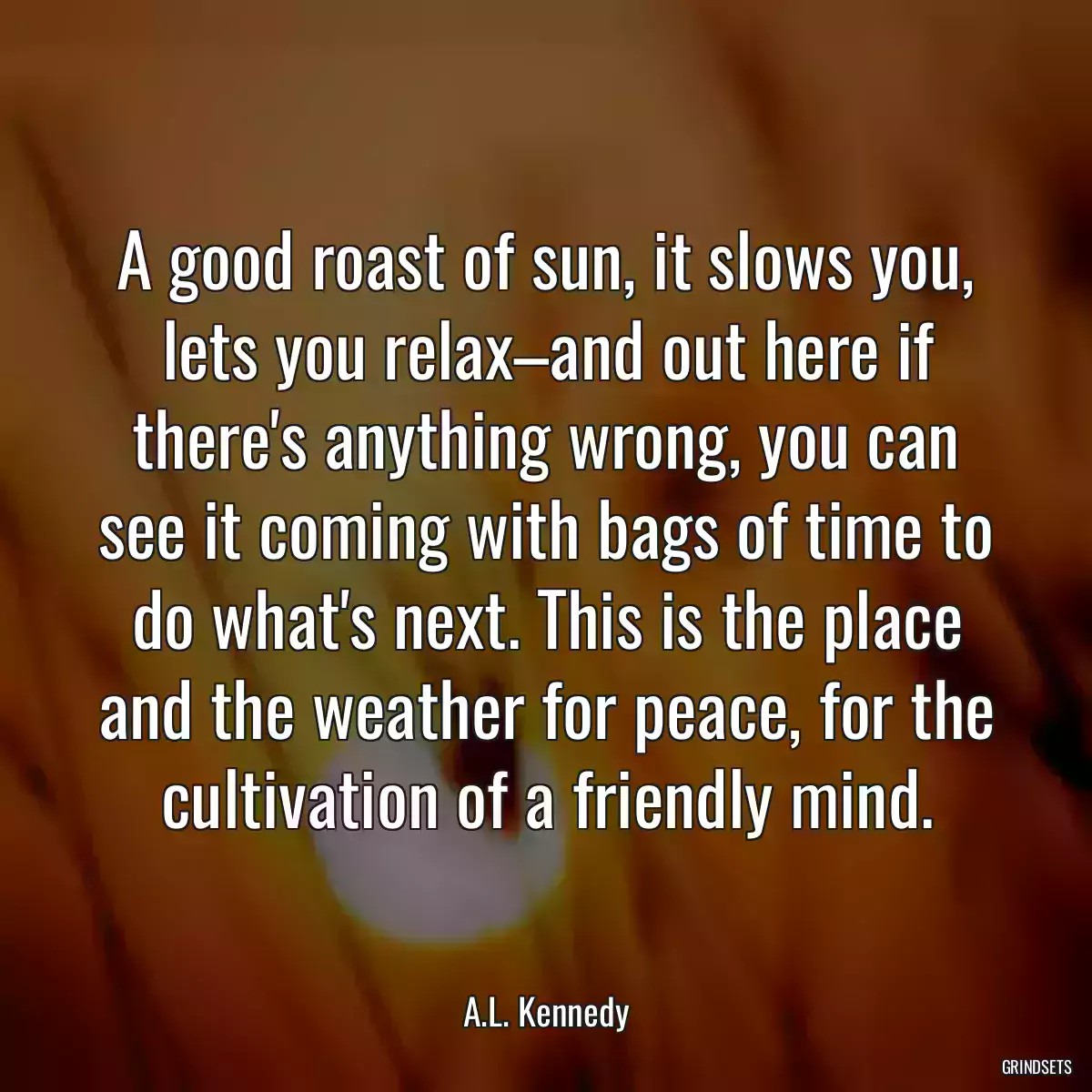 A good roast of sun, it slows you, lets you relax–and out here if there\'s anything wrong, you can see it coming with bags of time to do what\'s next. This is the place and the weather for peace, for the cultivation of a friendly mind.