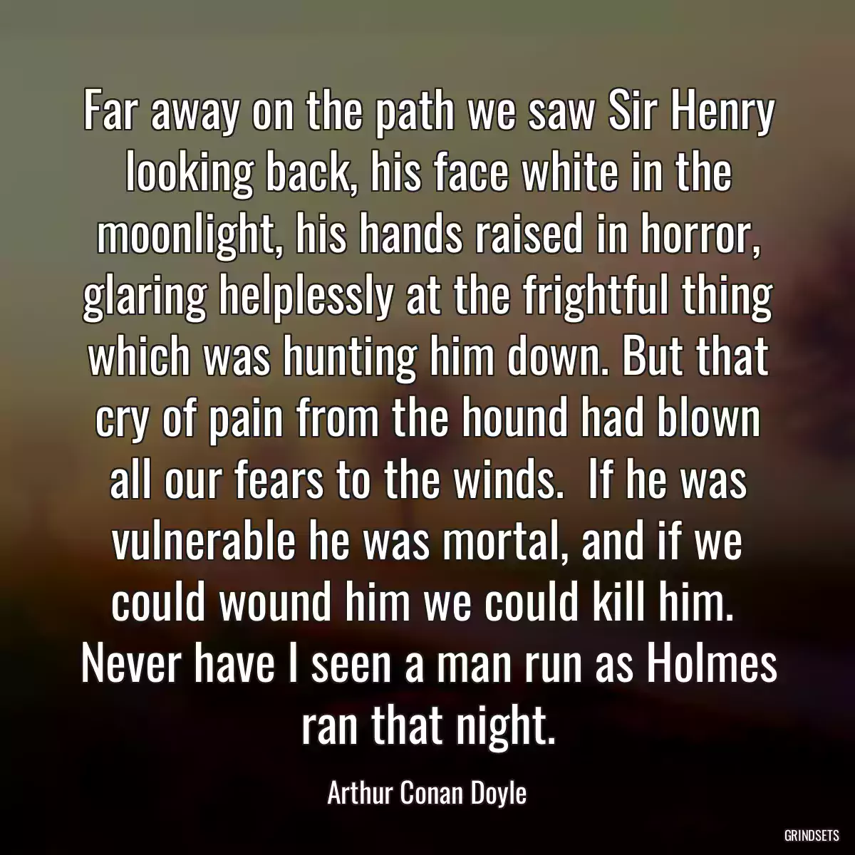 Far away on the path we saw Sir Henry looking back, his face white in the moonlight, his hands raised in horror, glaring helplessly at the frightful thing which was hunting him down. But that cry of pain from the hound had blown all our fears to the winds.  If he was vulnerable he was mortal, and if we could wound him we could kill him.  Never have I seen a man run as Holmes ran that night.