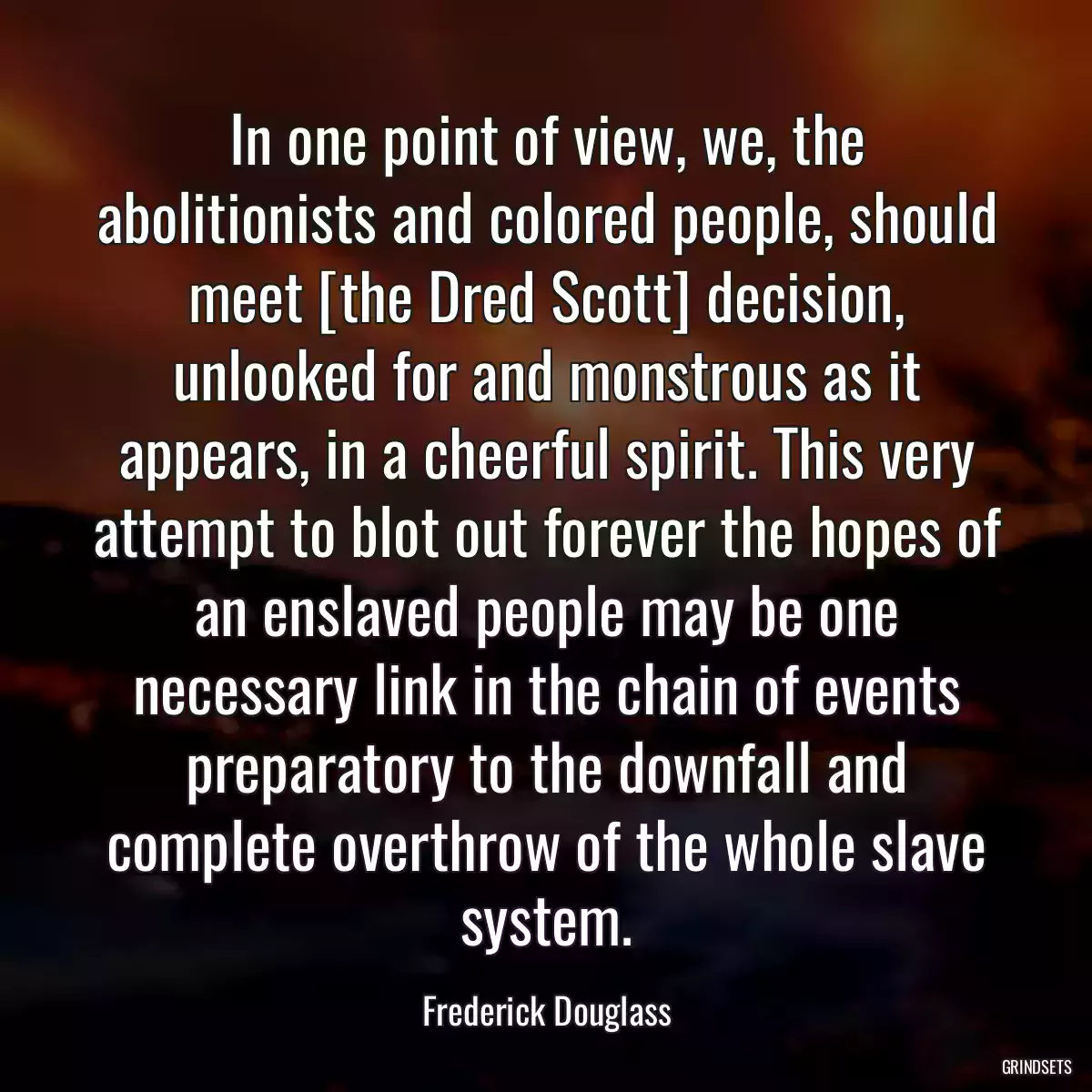 In one point of view, we, the abolitionists and colored people, should meet [the Dred Scott] decision, unlooked for and monstrous as it appears, in a cheerful spirit. This very attempt to blot out forever the hopes of an enslaved people may be one necessary link in the chain of events preparatory to the downfall and complete overthrow of the whole slave system.