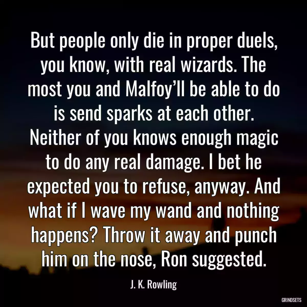 But people only die in proper duels, you know, with real wizards. The most you and Malfoy’ll be able to do is send sparks at each other. Neither of you knows enough magic to do any real damage. I bet he expected you to refuse, anyway. And what if I wave my wand and nothing happens? Throw it away and punch him on the nose, Ron suggested.