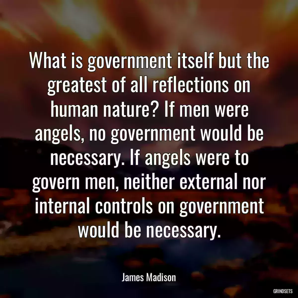 What is government itself but the greatest of all reflections on human nature? If men were angels, no government would be necessary. If angels were to govern men, neither external nor internal controls on government would be necessary.