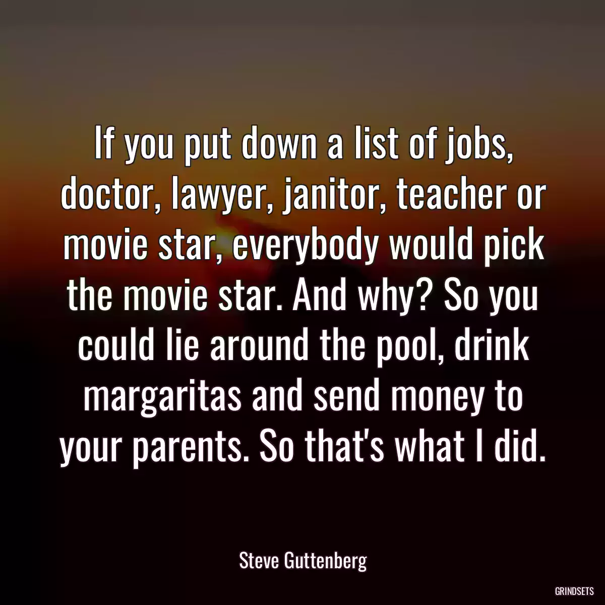 If you put down a list of jobs, doctor, lawyer, janitor, teacher or movie star, everybody would pick the movie star. And why? So you could lie around the pool, drink margaritas and send money to your parents. So that\'s what I did.