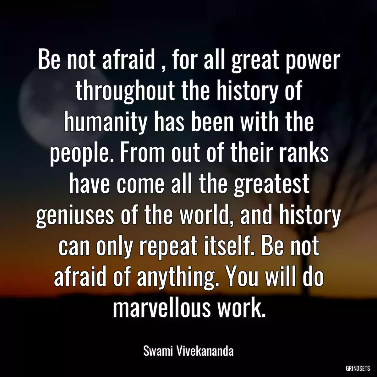 Be not afraid , for all great power throughout the history of humanity has been with the people. From out of their ranks have come all the greatest geniuses of the world, and history can only repeat itself. Be not afraid of anything. You will do marvellous work.