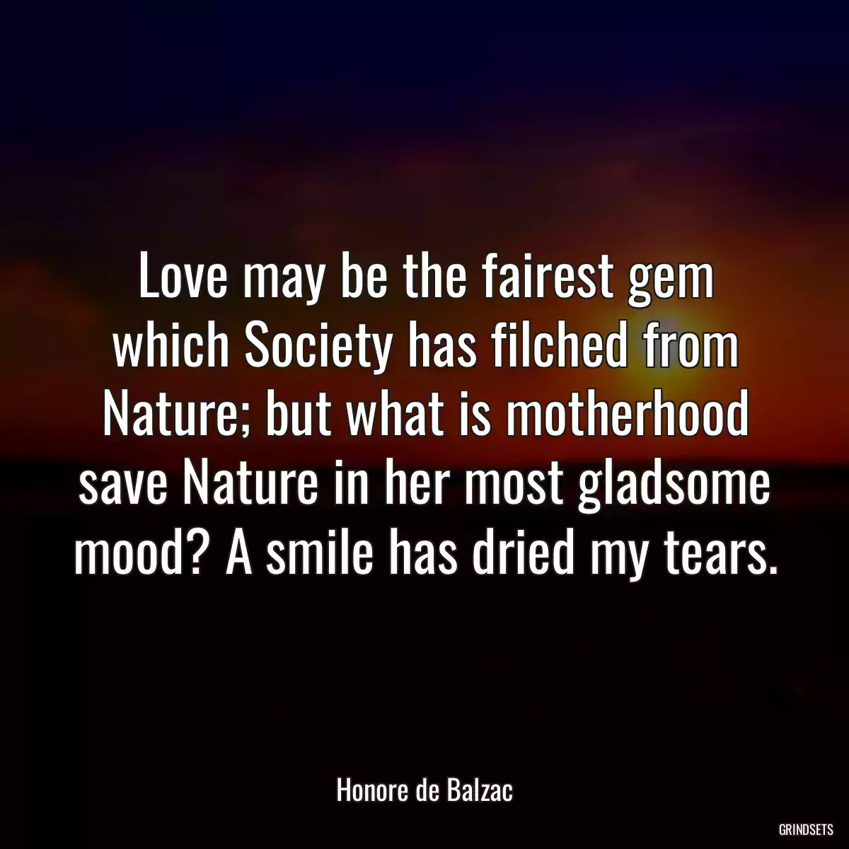 Love may be the fairest gem which Society has filched from Nature; but what is motherhood save Nature in her most gladsome mood? A smile has dried my tears.